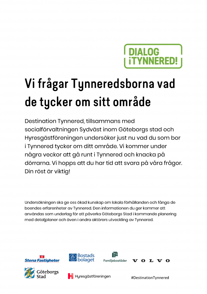 Destination Tynnered, tillsammans med socialförvaltningen Sydväst inom Göteborgs stad och Hyresgästföreningen undersöker just nu vad du som bor i Tynnered tycker om ditt område. Vi kommer under några veckor att gå runt i Tynnered och knacka på dörrarna. Vi hopps att du har tid att svara på våra frågor. Din röst är viktig! Undersökningen ska ge oss ökad kunskap om lokala förhållanden och fånga de boendes erfarenheter av Tynnered. Den informationen du ger kommer att användas som underlag för att påverka Göteborgs Stad i kommande planering med detaljplaner och även i andra aktörers utveckling av Tynnered.