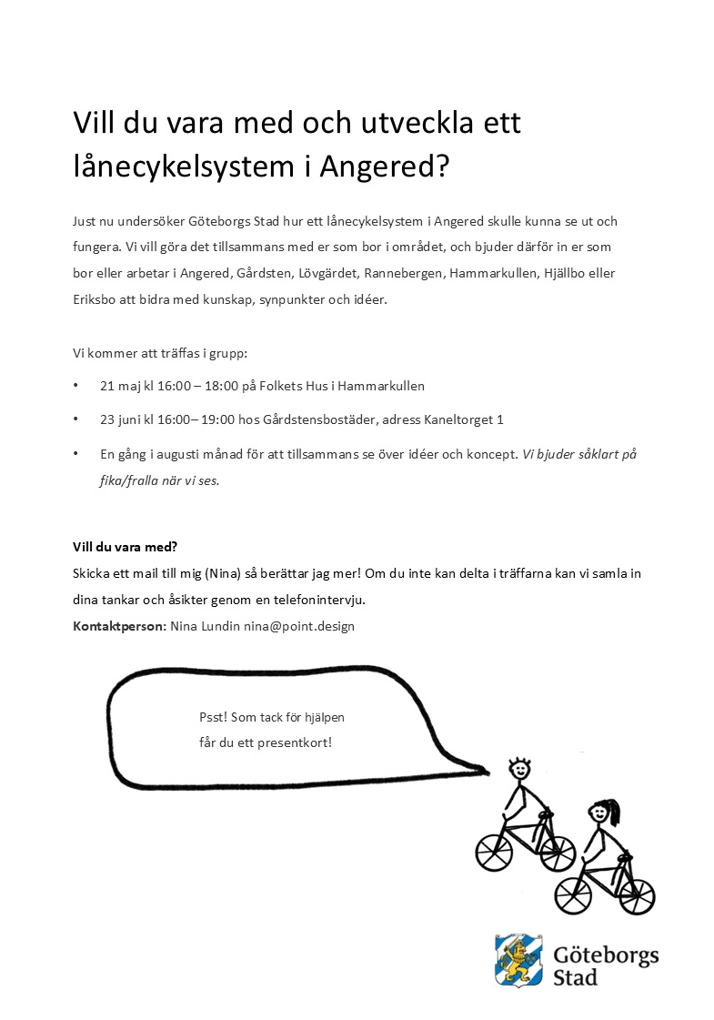 Texten i bilden:
Vill du vara med och utveckla ett lånecykelsystem i Angered?
Just nu undersöker Göteborgs Stad hur ett lånecykelsystem i Angered skulle kunna se ut och fungera. Vi vill göra det tillsammans med er som bor i området, och bjuder därför in er som bor eller arbetar i Angered, Gårdsten, Lövgärdet, Rannebergen, Hammarkullen, Hjällbo eller Eriksbo att bidra med kunskap, synpunkter och idéer.
Vi kommer att träffas i grupp:

21 maj kl 16:00 – 18:00 på Folkets Hus i Hammarkullen
23 juni kl 16:00 – 19:00 hos Gårdstensbostäder, adress Kaneltorget 1

En gång i augusti månad för att tillsammans se över idéer och koncept. Vi bjuder såklart på fika/fralla när vi ses.
Vill du vara med?
Skicka ett mail till mig (Nina) så berättar jag mer! Om du inte kan delta i träffarna kan vi samla in dina tankar och åsikter genom en telefonintervju.
Kontaktperson: Nina Lundin nina@point.design
Psst! Som tack för hjälpen får du ett presentkort!
Göteborgs Stad